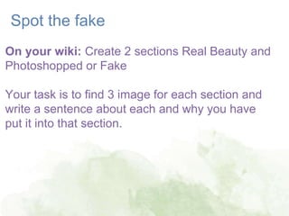 18
Spot the fake
On your wiki: Create 2 sections Real Beauty and
Photoshopped or Fake
Your task is to find 3 image for each section and
write a sentence about each and why you have
put it into that section.
 