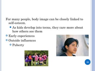 WHAT INFLUENCES SELF ESTEEM?
For many people, body image can be closely linked to
self-esteem.
As kids develop into teens, they care more about
how others see them
 Early experiences
 Outside influences
 Puberty
29
 