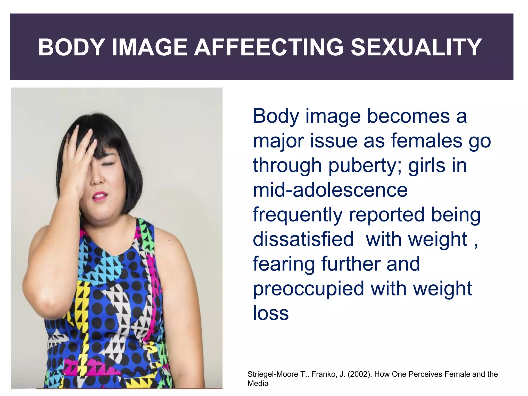 BODY IMAGE AFFEECTING SEXUALITY
Body image becomes a
major issue as females go
through puberty; girls in
mid-adolescence
frequently reported being
dissatisfied with weight ,
fearing further and
preoccupied with weight
loss
Striegel-Moore T.. Franko, J. (2002). How One Perceives Female and the
Media
 