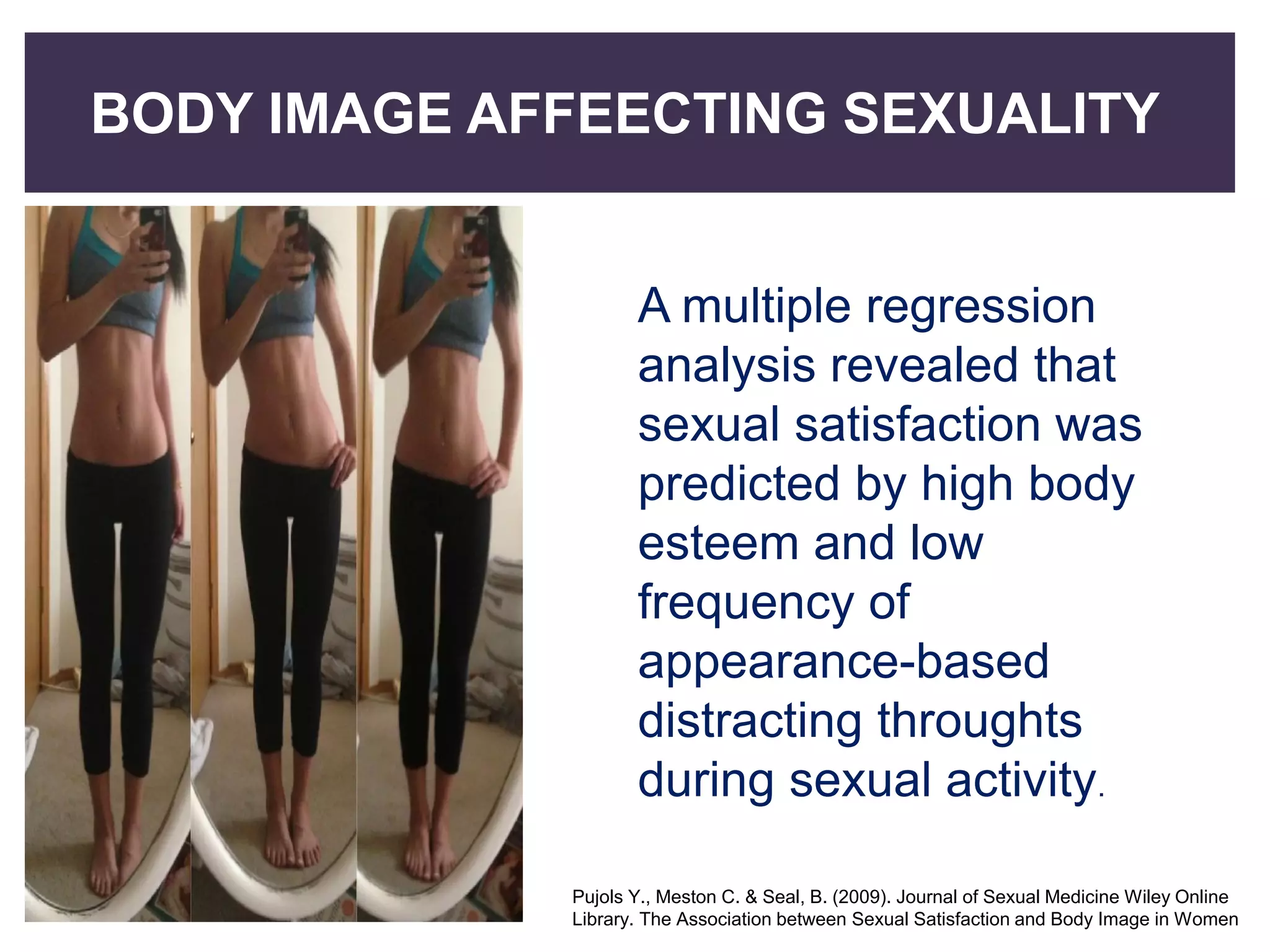 BODY IMAGE AFFEECTING SEXUALITY
A multiple regression
analysis revealed that
sexual satisfaction was
predicted by high body
esteem and low
frequency of
appearance-based
distracting throughts
during sexual activity.
Pujols Y., Meston C. & Seal, B. (2009). Journal of Sexual Medicine Wiley Online
Library. The Association between Sexual Satisfaction and Body Image in Women
 