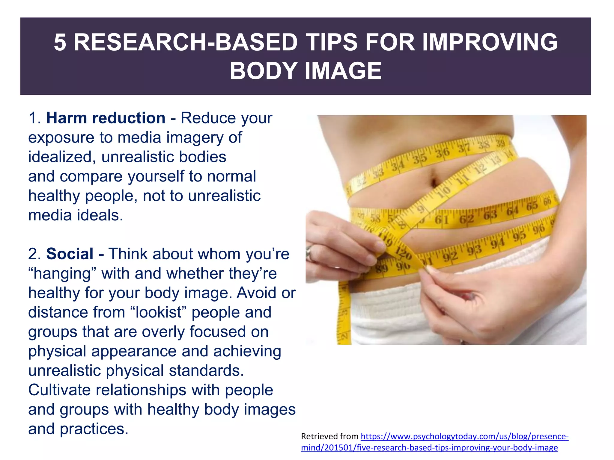 5 RESEARCH-BASED TIPS FOR IMPROVING
BODY IMAGE
1. Harm reduction - Reduce your
exposure to media imagery of
idealized, unrealistic bodies
and compare yourself to normal
healthy people, not to unrealistic
media ideals.
2. Social - Think about whom you’re
“hanging” with and whether they’re
healthy for your body image. Avoid or
distance from “lookist” people and
groups that are overly focused on
physical appearance and achieving
unrealistic physical standards.
Cultivate relationships with people
and groups with healthy body images
and practices. Retrieved from https://www.psychologytoday.com/us/blog/presence-
mind/201501/five-research-based-tips-improving-your-body-image
 