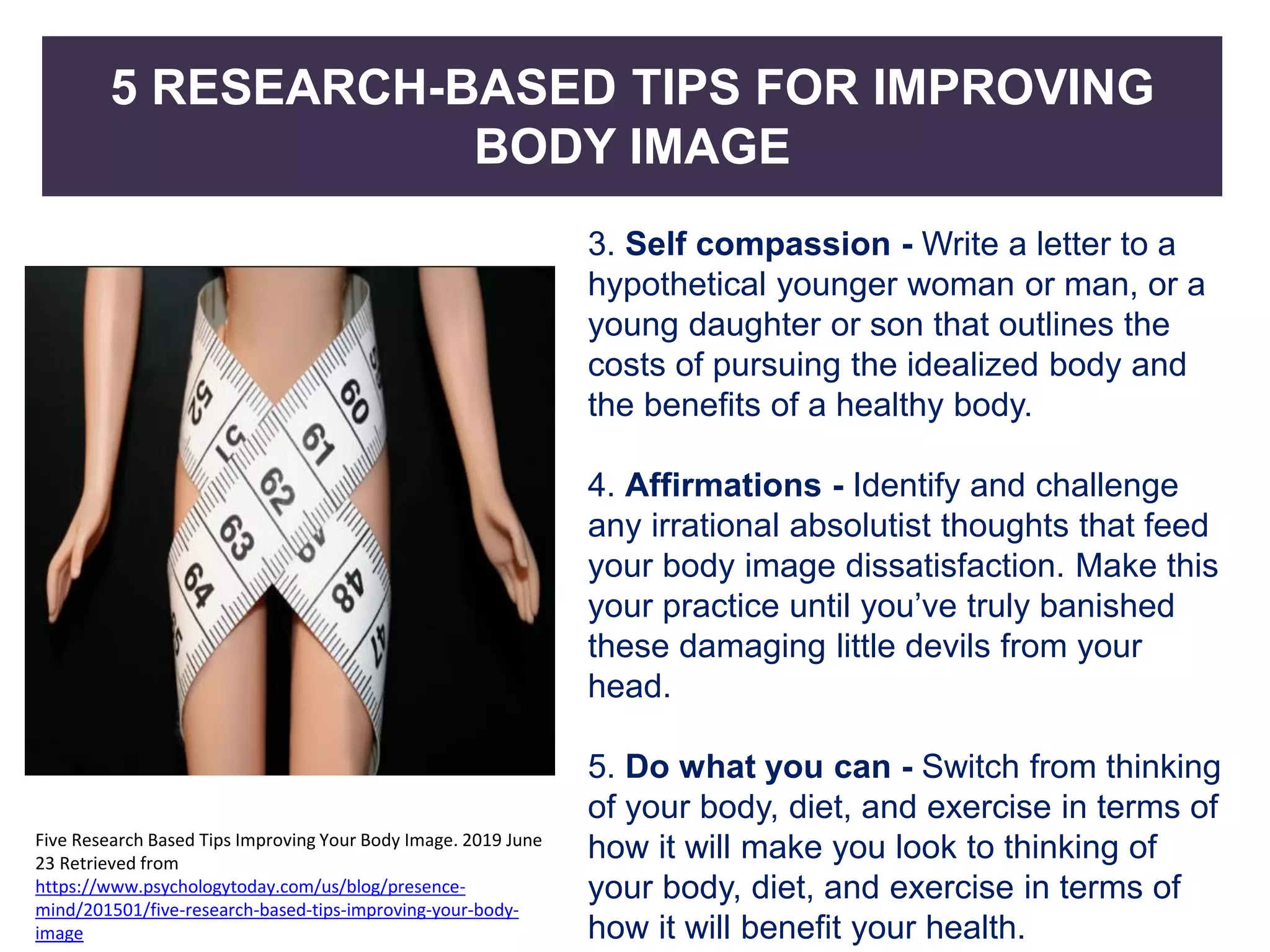 5 RESEARCH-BASED TIPS FOR IMPROVING
BODY IMAGE
3. Self compassion - Write a letter to a
hypothetical younger woman or man, or a
young daughter or son that outlines the
costs of pursuing the idealized body and
the benefits of a healthy body.
4. Affirmations - Identify and challenge
any irrational absolutist thoughts that feed
your body image dissatisfaction. Make this
your practice until you’ve truly banished
these damaging little devils from your
head.
5. Do what you can - Switch from thinking
of your body, diet, and exercise in terms of
how it will make you look to thinking of
your body, diet, and exercise in terms of
how it will benefit your health.
Five Research Based Tips Improving Your Body Image. 2019 June
23 Retrieved from
https://www.psychologytoday.com/us/blog/presence-
mind/201501/five-research-based-tips-improving-your-body-
image
 