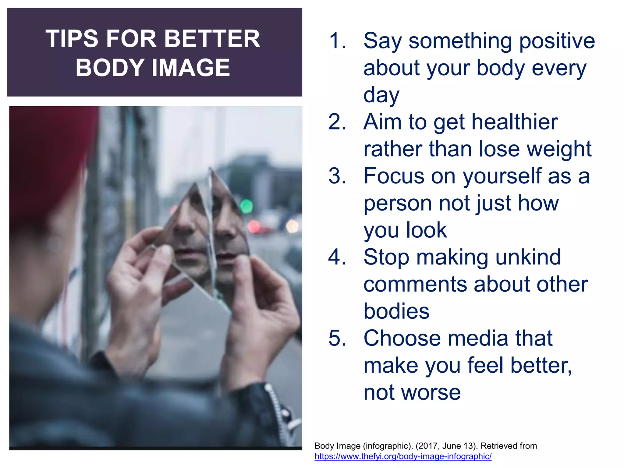 TIPS FOR BETTER
BODY IMAGE
1. Say something positive
about your body every
day
2. Aim to get healthier
rather than lose weight
3. Focus on yourself as a
person not just how
you look
4. Stop making unkind
comments about other
bodies
5. Choose media that
make you feel better,
not worse
Body Image (infographic). (2017, June 13). Retrieved from
https://www.thefyi.org/body-image-infographic/
 