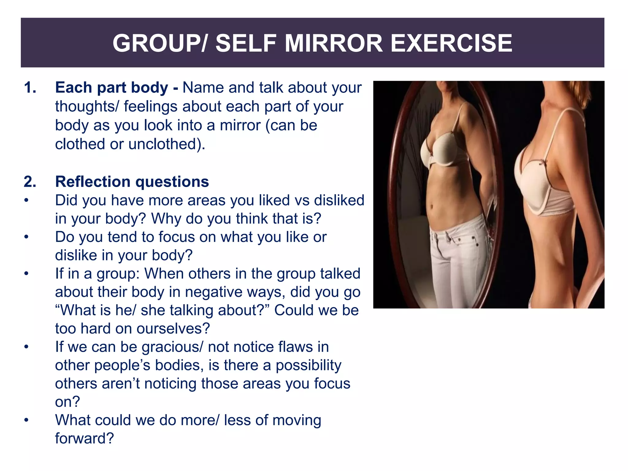 GROUP/ SELF MIRROR EXERCISE
1. Each part body - Name and talk about your
thoughts/ feelings about each part of your
body as you look into a mirror (can be
clothed or unclothed).
2. Reflection questions
• Did you have more areas you liked vs disliked
in your body? Why do you think that is?
• Do you tend to focus on what you like or
dislike in your body?
• If in a group: When others in the group talked
about their body in negative ways, did you go
“What is he/ she talking about?” Could we be
too hard on ourselves?
• If we can be gracious/ not notice flaws in
other people’s bodies, is there a possibility
others aren’t noticing those areas you focus
on?
• What could we do more/ less of moving
forward?
 
