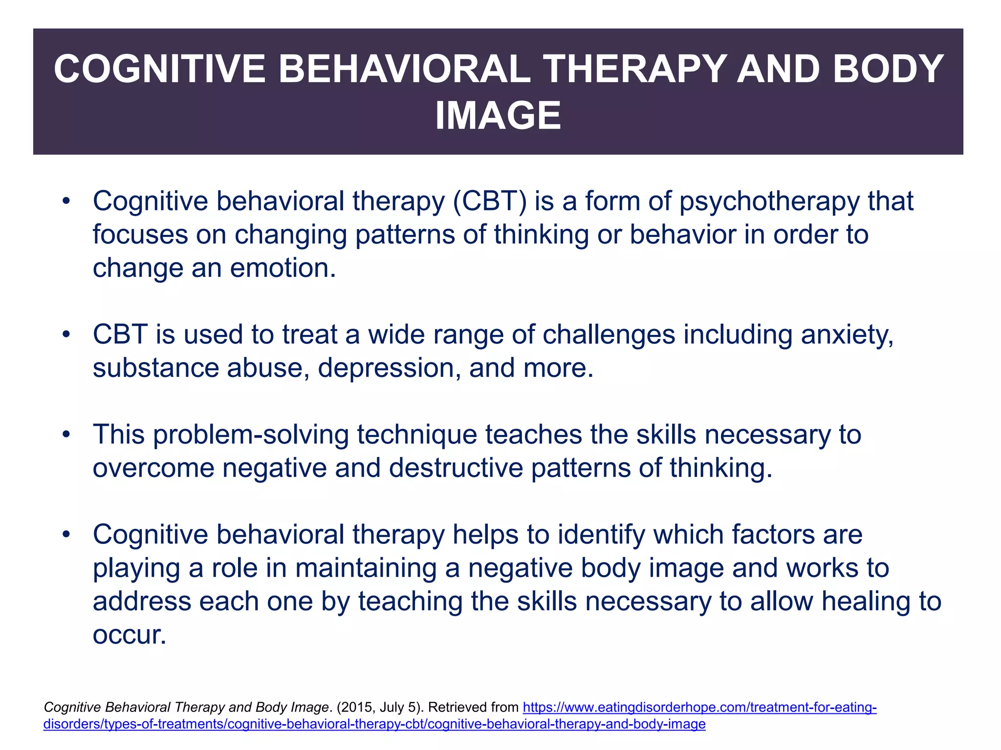 COGNITIVE BEHAVIORAL THERAPY AND BODY
IMAGE
• Cognitive behavioral therapy (CBT) is a form of psychotherapy that
focuses on changing patterns of thinking or behavior in order to
change an emotion.
• CBT is used to treat a wide range of challenges including anxiety,
substance abuse, depression, and more.
• This problem-solving technique teaches the skills necessary to
overcome negative and destructive patterns of thinking.
• Cognitive behavioral therapy helps to identify which factors are
playing a role in maintaining a negative body image and works to
address each one by teaching the skills necessary to allow healing to
occur.
Cognitive Behavioral Therapy and Body Image. (2015, July 5). Retrieved from https://www.eatingdisorderhope.com/treatment-for-eating-
disorders/types-of-treatments/cognitive-behavioral-therapy-cbt/cognitive-behavioral-therapy-and-body-image
 