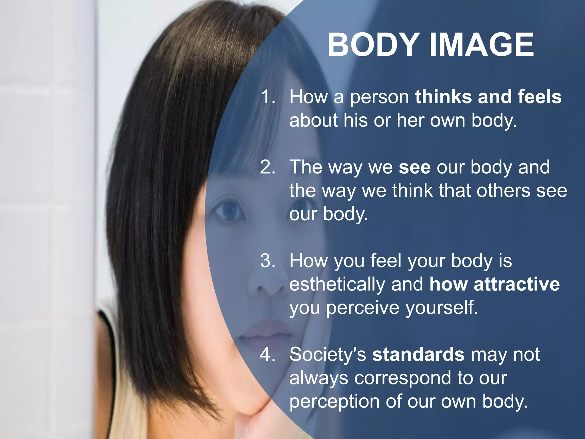 BODY IMAGE
1. How a person thinks and feels
about his or her own body.
2. The way we see our body and
the way we think that others see
our body.
3. How you feel your body is
esthetically and how attractive
you perceive yourself.
4. Society's standards may not
always correspond to our
perception of our own body.
 