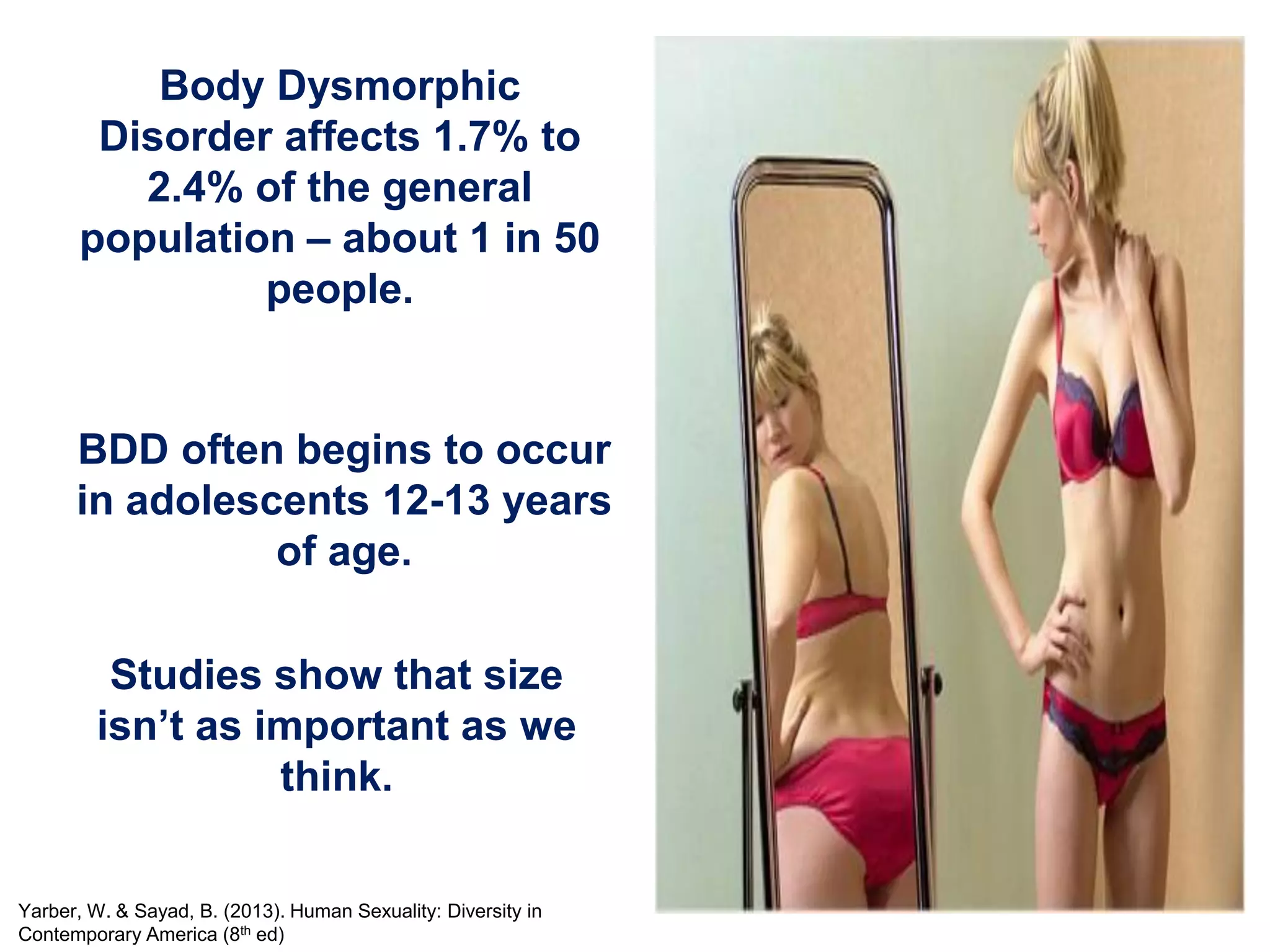 Body Dysmorphic
Disorder affects 1.7% to
2.4% of the general
population – about 1 in 50
people.
BDD often begins to occur
in adolescents 12-13 years
of age.
Studies show that size
isn’t as important as we
think.
Yarber, W. & Sayad, B. (2013). Human Sexuality: Diversity in
Contemporary America (8th ed)
 
