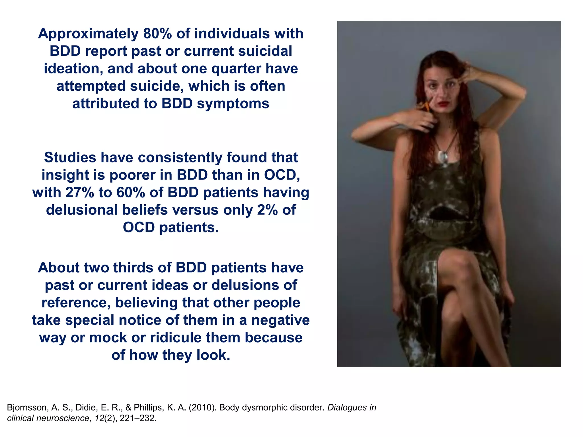 Approximately 80% of individuals with
BDD report past or current suicidal
ideation, and about one quarter have
attempted suicide, which is often
attributed to BDD symptoms
Bjornsson, A. S., Didie, E. R., & Phillips, K. A. (2010). Body dysmorphic disorder. Dialogues in
clinical neuroscience, 12(2), 221–232.
Studies have consistently found that
insight is poorer in BDD than in OCD,
with 27% to 60% of BDD patients having
delusional beliefs versus only 2% of
OCD patients.
About two thirds of BDD patients have
past or current ideas or delusions of
reference, believing that other people
take special notice of them in a negative
way or mock or ridicule them because
of how they look.
 
