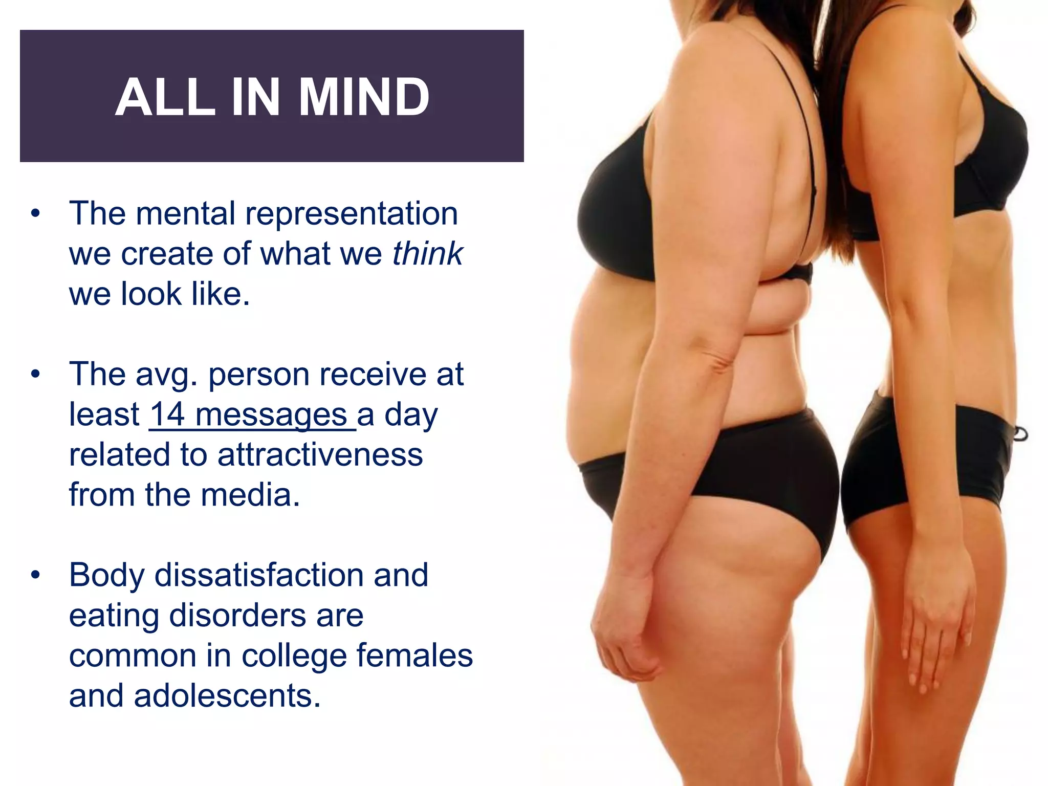 ALL IN MIND
• The mental representation
we create of what we think
we look like.
• The avg. person receive at
least 14 messages a day
related to attractiveness
from the media.
• Body dissatisfaction and
eating disorders are
common in college females
and adolescents.
 
