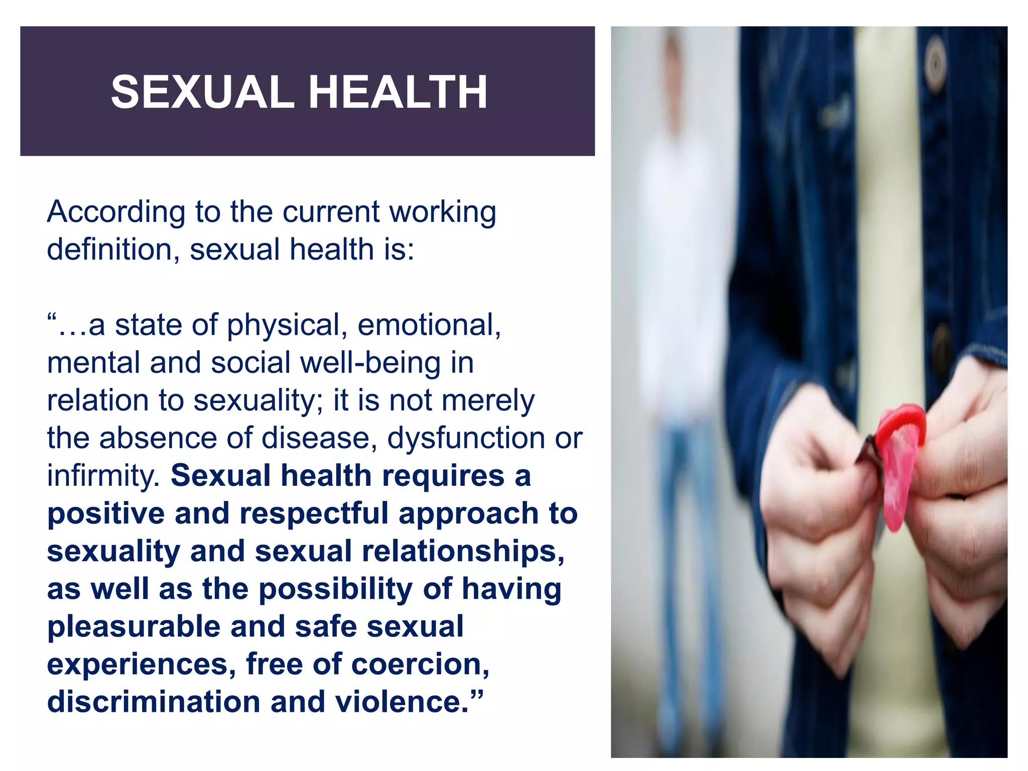SEXUAL HEALTH
According to the current working
definition, sexual health is:
“…a state of physical, emotional,
mental and social well-being in
relation to sexuality; it is not merely
the absence of disease, dysfunction or
infirmity. Sexual health requires a
positive and respectful approach to
sexuality and sexual relationships,
as well as the possibility of having
pleasurable and safe sexual
experiences, free of coercion,
discrimination and violence.”
 