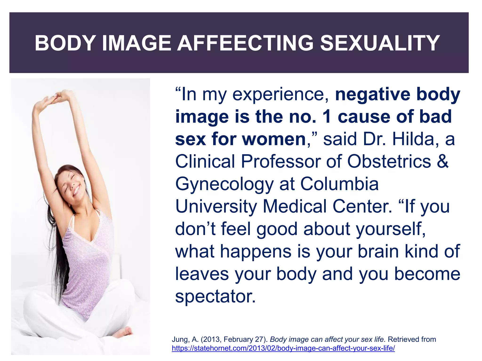 BODY IMAGE AFFEECTING SEXUALITY
“In my experience, negative body
image is the no. 1 cause of bad
sex for women,” said Dr. Hilda, a
Clinical Professor of Obstetrics &
Gynecology at Columbia
University Medical Center. “If you
don’t feel good about yourself,
what happens is your brain kind of
leaves your body and you become
spectator.
Jung, A. (2013, February 27). Body image can affect your sex life. Retrieved from
https://statehornet.com/2013/02/body-image-can-affect-your-sex-life/
 