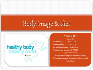 Body image & diet
Presentedby:
Group-06
Asif Ahmed, ID:171736
Avishek Jodder, ID:171738
Mir Meahadi Hasan, ID:171739
Tahrima Awal Upoma, ID:171740
3rd year,2nd semester
Departmentof Agro Product Processing
Technology, Jashore University of Science and
Technology.
 