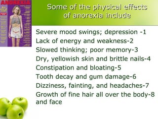 Some of the physical effects of anorexia include 1- Severe mood swings; depression 2-Lack of energy and weakness 3-Slowed thinking; poor memory 4-Dry, yellowish skin and brittle nails 5-Constipation and bloating 6-Tooth decay and gum damage 7-Dizziness, fainting, and headaches 8-Growth of fine hair all over the body and face 