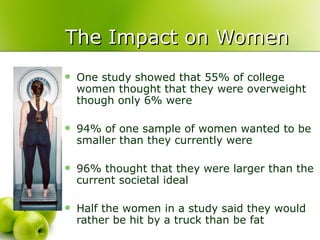 The Impact on Women One study showed that 55% of college women thought that they were overweight though only 6% were 94% of one sample of women wanted to be smaller than they currently were 96% thought that they were larger than the current societal ideal Half the women in a study said they would rather be hit by a truck than be fat 