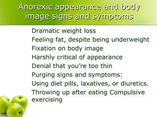 Anorexic appearance and body image signs and symptoms Dramatic weight loss  Feeling fat, despite being underweight  Fixation on body image  Harshly critical of appearance  Denial that you’re too thin  Purging signs and symptoms: Using diet pills, laxatives, or diuretics.  Throwing up after eating Compulsive exercising  