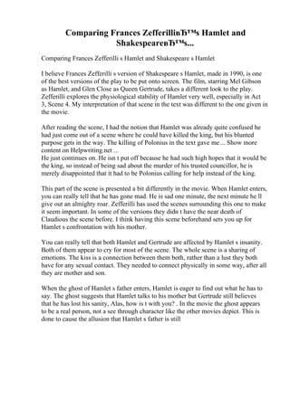 Comparing Frances ZefferilliвЂ™s Hamlet and
ShakespeareвЂ™s...
Comparing Frances Zefferilli s Hamlet and Shakespeare s Hamlet
I believe Frances Zefferilli s version of Shakespeare s Hamlet, made in 1990, is one
of the best versions of the play to be put onto screen. The film, starring Mel Gibson
as Hamlet, and Glen Close as Queen Gertrude, takes a different look to the play.
Zefferilli explores the physiological stability of Hamlet very well, especially in Act
3, Scene 4. My interpretation of that scene in the text was different to the one given in
the movie.
After reading the scene, I had the notion that Hamlet was already quite confused he
had just come out of a scene where he could have killed the king, but his blunted
purpose gets in the way. The killing of Polonius in the text gave me... Show more
content on Helpwriting.net ...
He just continues on. He isn t put off because he had such high hopes that it would be
the king, so instead of being sad about the murder of his trusted councillor, he is
merely disappointed that it had to be Polonius calling for help instead of the king.
This part of the scene is presented a bit differently in the movie. When Hamlet enters,
you can really tell that he has gone mad. He is sad one minute, the next minute he ll
give out an almighty roar. Zefferilli has used the scenes surrounding this one to make
it seem important. In some of the versions they didn t have the near death of
Claudious the scene before. I think having this scene beforehand sets you up for
Hamlet s confrontation with his mother.
You can really tell that both Hamlet and Gertrude are affected by Hamlet s insanity.
Both of them appear to cry for most of the scene. The whole scene is a sharing of
emotions. The kiss is a connection between them both, rather than a lust they both
have for any sexual contact. They needed to connect physically in some way, after all
they are mother and son.
When the ghost of Hamlet s father enters, Hamlet is eager to find out what he has to
say. The ghost suggests that Hamlet talks to his mother but Gertrude still believes
that he has lost his sanity, Alas, how is t with you? . In the movie the ghost appears
to be a real person, not a see through character like the other movies depict. This is
done to cause the allusion that Hamlet s father is still
 