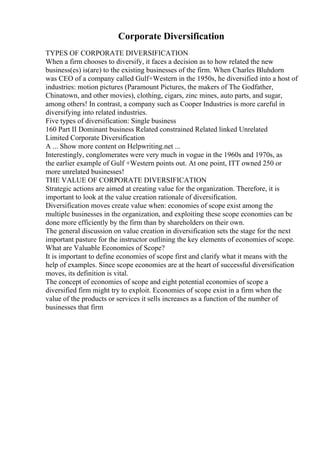 Corporate Diversification
TYPES OF CORPORATE DIVERSIFICATION
When a firm chooses to diversify, it faces a decision as to how related the new
business(es) is(are) to the existing businesses of the firm. When Charles Bluhdorn
was CEO of a company called Gulf+Western in the 1950s, he diversified into a host of
industries: motion pictures (Paramount Pictures, the makers of The Godfather,
Chinatown, and other movies), clothing, cigars, zinc mines, auto parts, and sugar,
among others! In contrast, a company such as Cooper Industries is more careful in
diversifying into related industries.
Five types of diversification: Single business
160 Part II Dominant business Related constrained Related linked Unrelated
Limited Corporate Diversification
A ... Show more content on Helpwriting.net ...
Interestingly, conglomerates were very much in vogue in the 1960s and 1970s, as
the earlier example of Gulf +Western points out. At one point, ITT owned 250 or
more unrelated businesses!
THE VALUE OF CORPORATE DIVERSIFICATION
Strategic actions are aimed at creating value for the organization. Therefore, it is
important to look at the value creation rationale of diversification.
Diversification moves create value when: economies of scope exist among the
multiple businesses in the organization, and exploiting these scope economies can be
done more efficiently by the firm than by shareholders on their own.
The general discussion on value creation in diversification sets the stage for the next
important pasture for the instructor outlining the key elements of economies of scope.
What are Valuable Economies of Scope?
It is important to define economies of scope first and clarify what it means with the
help of examples. Since scope economies are at the heart of successful diversification
moves, its definition is vital.
The concept of economies of scope and eight potential economies of scope a
diversified firm might try to exploit. Economies of scope exist in a firm when the
value of the products or services it sells increases as a function of the number of
businesses that firm
 