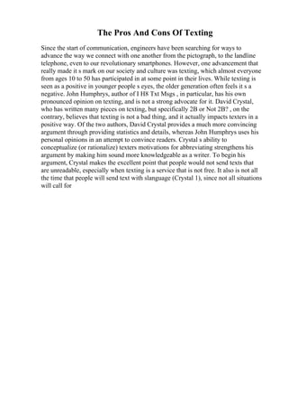The Pros And Cons Of Texting
Since the start of communication, engineers have been searching for ways to
advance the way we connect with one another from the pictograph, to the landline
telephone, even to our revolutionary smartphones. However, one advancement that
really made it s mark on our society and culture was texting, which almost everyone
from ages 10 to 50 has participated in at some point in their lives. While texting is
seen as a positive in younger people s eyes, the older generation often feels it s a
negative. John Humphrys, author of I H8 Txt Msgs , in particular, has his own
pronounced opinion on texting, and is not a strong advocate for it. David Crystal,
who has written many pieces on texting, but specifically 2B or Not 2B? , on the
contrary, believes that texting is not a bad thing, and it actually impacts texters in a
positive way. Of the two authors, David Crystal provides a much more convincing
argument through providing statistics and details, whereas John Humphrys uses his
personal opinions in an attempt to convince readers. Crystal s ability to
conceptualize (or rationalize) texters motivations for abbreviating strengthens his
argument by making him sound more knowledgeable as a writer. To begin his
argument, Crystal makes the excellent point that people would not send texts that
are unreadable, especially when texting is a service that is not free. It also is not all
the time that people will send text with slanguage (Crystal 1), since not all situations
will call for
 