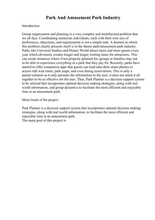 Park And Amusement Park Industry
Introduction
Group organization and planning is a very complex and multifaceted problem that
we all face. Coordinating numerous individuals, each with their own sets of
preferences, objections, and requirements is not a simple task. A domain in which
this problem clearly presents itself is in the theme park/amusement park industry.
Parks like Universal Studios and Disney World attract more and more guests every
year which obviously creates longer and longer waiting times for attractions. This
can create instances where if not properly planned for, groups or families may not
to be able to experience everything in a park that they pay for. Recently, parks have
started to offer companion apps that guests can load onto their smart phones to
access ride wait times, park maps, and even dining reservations. This is only a
partial solution as it only presents the information to the user, it does not stitch it all
together to be as effective for the user. Thus, Park Planner is a decision support system
to be utilized that incorporates optimal decision making strategies, along with real
world information, and group dynamics to facilitate the most efficient and enjoyable
time at an amusement park.
Main Goals of the project
Park Planner is a decision support system that incorporates optimal decision making
strategies, along with real world information, to facilitate the most efficient and
enjoyable time at an amusement park.
The main goal of this project is
 