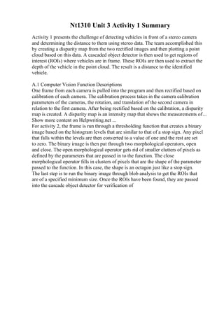 Nt1310 Unit 3 Activity 1 Summary
Activity 1 presents the challenge of detecting vehicles in front of a stereo camera
and determining the distance to them using stereo data. The team accomplished this
by creating a disparity map from the two rectified images and then plotting a point
cloud based on this data. A cascaded object detector is then used to get regions of
interest (ROIs) where vehicles are in frame. These ROIs are then used to extract the
depth of the vehicle in the point cloud. The result is a distance to the identified
vehicle.
A.1 Computer Vision Function Descriptions
One frame from each camera is pulled into the program and then rectified based on
calibration of each camera. The calibration process takes in the camera calibration
parameters of the cameras, the rotation, and translation of the second camera in
relation to the first camera. After being rectified based on the calibration, a disparity
map is created. A disparity map is an intensity map that shows the measurements of...
Show more content on Helpwriting.net ...
For activity 2, the frame is run through a thresholding function that creates a binary
image based on the histogram levels that are similar to that of a stop sign. Any pixel
that falls within the levels are then converted to a value of one and the rest are set
to zero. The binary image is then put through two morphological operators, open
and close. The open morphological operator gets rid of smaller clutters of pixels as
defined by the parameters that are passed in to the function. The close
morphological operator fills in clusters of pixels that are the shape of the parameter
passed to the function. In this case, the shape is an octagon just like a stop sign.
The last step is to run the binary image through blob analysis to get the ROIs that
are of a specified minimum size. Once the ROIs have been found, they are passed
into the cascade object detector for verification of
 