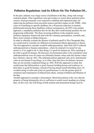 Pollution Regulations And Its Effects On The Pollution Of...
In the past, industry was a huge source of pollution in the Bay, along with sewage
treatment plants. After regulations were put in place to correct these pollution point
sources, local governments were required to establish and implement plans for
improving the pollution from non point sources and their impact on the TMDL. After
years of committing to specific deadlines for a 40 percent reduction in nutrient
pollutionand missing those deadlines without consequences, the EPA took another
approach, a mandatory pollution diet for the Bay that would include penalties for not
progressing sufficiently. The three recurring problems in the nonpoint source
pollution regulatory framework deal with the voluntary participation, scientific and...
Show more content on Helpwriting.net ...
In order to ethically evaluate the disaster of polluted runoff in The Chesapeake Bay,
we would need to consider two different environmental ethical approaches in theory.
The first approach to consider would be anthropocentrism. John Nolt (2013) referred
anthropocentrism to human centeredness , where he claimed it to mean For any
action A, if we ought to do A, then doing A is good for humans (p. 442), meaning to
do what is good for humans. He discusses environmental ethics to be considered value
anthropocentrism were all values are ultimately human values and only human values
have intrinsic value (p. 443). The anthropocentrism approach only gives instrumental
value to non human living things, as to what value they have for humans, because
they are not morally competent beings (p. 444). With this approach in mind, this
would mean that deforestation is good, because building houses and roadways in
their place is good for humans, instead of having natural runoff absorbing areas. Or
overharvesting of crabs and oyster are good because it is for the greater good of
watermen and restaurateurs livelihood and culture, instead of habitat and filtration of
the Bay.
Another approach to consider is biocentrism. Moral biocentrism is the view that the
property of being biologically alive is sufficient to confer moral standing on a thing;
thus, on this view, the well being of both sentient and nonsentient beings must be
 