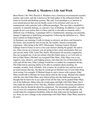 Dowell A. Meadows s Life And Work
Born March 13th 1964, Dowell A. Meadows was a American environmental scientist,
teacher, and writer, and she is known as the lead author of the influential book The
limits to Growth and thinking systems. She said, Your paradigm is so intrinsic to
your mental process that you are hardly aware of its existence until you try to
communicate with someone with a different paradigm. This says that a mindshift is
essential, or naturally belongs, to a person s way of thinking. In addition, it says that
people do not even realize that it is there until he or she talks to someone with a
different way of thinking. A paradigm shift is a fundamental, meaning core principle,
change of approach or underlying assumptions. Following the definition of a... Show
more content on Helpwriting.net ...
At Seminary one morning, I walk in (sleepy as always), sat down, and listened to
the lesson, and around the end of class he, the teacher, shared a memorable
experience. After being in the MTC (Missionary Training Center), Michael
Labarge went to France to serve a two year mission sharing the gospel. He said to
me, when you go on a mission, you are going to have some missionaries that you
just can not stand. LDS, Latter Day Saints, Missionaries do not pick companions,
they are assigned one. (I am not certain what the Elders name is, so I will refer to
him as Elder Mans.) Michael was assigned Elder Mans. Elder Mans was a very
negative, lazy, abrasive, and Judging person, and when the two of them had to be
with each all the time, Elder Labarge would have to endure his companion all day.
The Elder had an amazing ability to be able to complain about anything, for
example, weather, food, schedule. Also at times, he would be lazy and not went to
go teach anyone that day, but then he would get on Michael case if some little thing
went wrong. For example, If Michael forgot to start a lesson with a prayer, Elder
Mans would talk to Michael for hours about what he did wrong. Michael also shared
with the class that Elder Mans once followed him into the bathroom because he
thought that he had to be in eye sight of him all the time, but he pushed Elder Mans
out of the bathroom. Many times he would argue and fight with Elder Mans, but it
only made the situation worse. One day, Michael visited the missionary president to
ask him what he should do about his companion. The missionary president s advice
was to serve his companion. Reluctantly, he tried to serve his odd companion. He
would make his companion breakfast, make his bed, help carry his backpack, and
ect. Soon, he saw a change in the relationship with Elder Mans. Elder Mans started to
do some
 