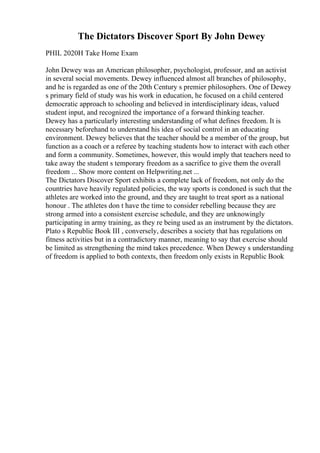 The Dictators Discover Sport By John Dewey
PHIL 2020H Take Home Exam
John Dewey was an American philosopher, psychologist, professor, and an activist
in several social movements. Dewey influenced almost all branches of philosophy,
and he is regarded as one of the 20th Century s premier philosophers. One of Dewey
s primary field of study was his work in education, he focused on a child centered
democratic approach to schooling and believed in interdisciplinary ideas, valued
student input, and recognized the importance of a forward thinking teacher.
Dewey has a particularly interesting understanding of what defines freedom. It is
necessary beforehand to understand his idea of social control in an educating
environment. Dewey believes that the teacher should be a member of the group, but
function as a coach or a referee by teaching students how to interact with each other
and form a community. Sometimes, however, this would imply that teachers need to
take away the student s temporary freedom as a sacrifice to give them the overall
freedom ... Show more content on Helpwriting.net ...
The Dictators Discover Sport exhibits a complete lack of freedom, not only do the
countries have heavily regulated policies, the way sports is condoned is such that the
athletes are worked into the ground, and they are taught to treat sport as a national
honour . The athletes don t have the time to consider rebelling because they are
strong armed into a consistent exercise schedule, and they are unknowingly
participating in army training, as they re being used as an instrument by the dictators.
Plato s Republic Book III , conversely, describes a society that has regulations on
fitness activities but in a contradictory manner, meaning to say that exercise should
be limited as strengthening the mind takes precedence. When Dewey s understanding
of freedom is applied to both contexts, then freedom only exists in Republic Book
 