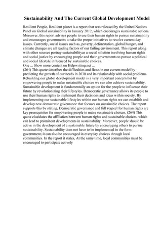 Sustainability And The Current Global Development Model
Resilient People, Resilient planet is a report that was released by the United Nations
Panel on Global sustainability in January 2012, which encourages sustainable actions.
Moreover, this report advises people to use their human rights to pursue sustainability
and encourages governments to take the proper initiatives to resolve current day
issues. Currently, social issues such as, poverty, deforestation, global hunger, and
climate changes are all leading factors of our failing environment. This report along
with other sources portray sustainabilityas a social solution involving human rights
and social justice by encouraging people and their governments to pursue a political
and social lifestyle influenced by sustainable choices.
One ... Show more content on Helpwriting.net ...
(264) This quote describes the difficulties and flaws in our current model by
predicting the growth of our needs in 2030 and its relationship with social problems.
Rebuilding our global development model is a very important concern but by
empowering people to make sustainable choices we can also achieve sustainability.
Sustainable development is fundamentally an option for the people to influence their
future by revolutionizing their lifestyles. Democratic governance allows its people to
use their human rights to implement their decisions and ideas within society. By
implementing our sustainable lifestyles within our human rights we can establish and
develop new democratic governance that focuses on sustainable choices. The report
supports this by stating, Democratic governance and full respect for human rights are
key prerequisites for empowering people to make sustainable choices. (264) This
quote elucidates the affiliation between human rights and sustainable choices, which
can lead to prominent developments in sustainability. Moreover, people should be
active in the development of a sustainable future by encouraging others to pursue
sustainability. Sustainability does not have to be implemented in the form
government; it can also be encouraged in everyday choices through local
communities. In the report it states, At the same time, local communities must be
encouraged to participate actively
 
