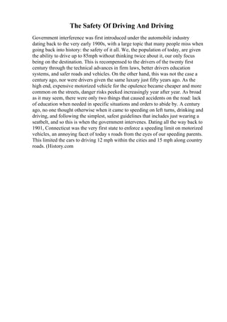 The Safety Of Driving And Driving
Government interference was first introduced under the automobile industry
dating back to the very early 1900s, with a large topic that many people miss when
going back into history: the safety of it all. We, the population of today, are given
the ability to drive up to 85mph without thinking twice about it, our only focus
being on the destination. This is recompensed to the drivers of the twenty first
century through the technical advances in firm laws, better drivers education
systems, and safer roads and vehicles. On the other hand, this was not the case a
century ago, nor were drivers given the same luxury just fifty years ago. As the
high end, expensive motorized vehicle for the opulence became cheaper and more
common on the streets, danger risks peeked increasingly year after year. As broad
as it may seem, there were only two things that caused accidents on the road: lack
of education when needed in specific situations and orders to abide by. A century
ago, no one thought otherwise when it came to speeding on left turns, drinking and
driving, and following the simplest, safest guidelines that includes just wearing a
seatbelt, and so this is when the government intervenes. Dating all the way back to
1901, Connecticut was the very first state to enforce a speeding limit on motorized
vehicles, an annoying facet of today s roads from the eyes of our speeding parents.
This limited the cars to driving 12 mph within the cities and 15 mph along country
roads. (History.com
 