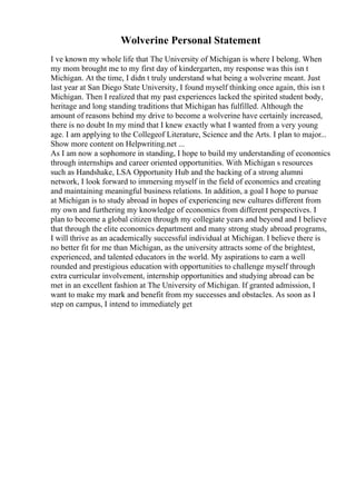 Wolverine Personal Statement
I ve known my whole life that The University of Michigan is where I belong. When
my mom brought me to my first day of kindergarten, my response was this isn t
Michigan. At the time, I didn t truly understand what being a wolverine meant. Just
last year at San Diego State University, I found myself thinking once again, this isn t
Michigan. Then I realized that my past experiences lacked the spirited student body,
heritage and long standing traditions that Michigan has fulfilled. Although the
amount of reasons behind my drive to become a wolverine have certainly increased,
there is no doubt In my mind that I knew exactly what I wanted from a very young
age. I am applying to the Collegeof Literature, Science and the Arts. I plan to major...
Show more content on Helpwriting.net ...
As I am now a sophomore in standing, I hope to build my understanding of economics
through internships and career oriented opportunities. With Michigan s resources
such as Handshake, LSA Opportunity Hub and the backing of a strong alumni
network, I look forward to immersing myself in the field of economics and creating
and maintaining meaningful business relations. In addition, a goal I hope to pursue
at Michigan is to study abroad in hopes of experiencing new cultures different from
my own and furthering my knowledge of economics from different perspectives. I
plan to become a global citizen through my collegiate years and beyond and I believe
that through the elite economics department and many strong study abroad programs,
I will thrive as an academically successful individual at Michigan. I believe there is
no better fit for me than Michigan, as the university attracts some of the brightest,
experienced, and talented educators in the world. My aspirations to earn a well
rounded and prestigious education with opportunities to challenge myself through
extra curricular involvement, internship opportunities and studying abroad can be
met in an excellent fashion at The University of Michigan. If granted admission, I
want to make my mark and benefit from my successes and obstacles. As soon as I
step on campus, I intend to immediately get
 