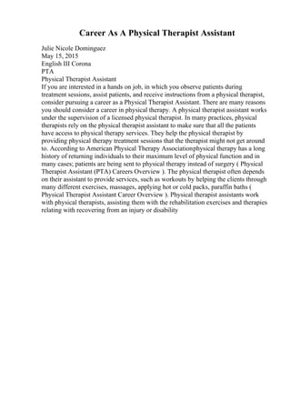 Career As A Physical Therapist Assistant
Julie Nicole Dominguez
May 15, 2015
English III Corona
PTA
Physical Therapist Assistant
If you are interested in a hands on job, in which you observe patients during
treatment sessions, assist patients, and receive instructions from a physical therapist,
consider pursuing a career as a Physical Therapist Assistant. There are many reasons
you should consider a career in physical therapy. A physical therapist assistant works
under the supervision of a licensed physical therapist. In many practices, physical
therapists rely on the physical therapist assistant to make sure that all the patients
have access to physical therapy services. They help the physical therapist by
providing physical therapy treatment sessions that the therapist might not get around
to. According to American Physical Therapy Associationphysical therapy has a long
history of returning individuals to their maximum level of physical function and in
many cases; patients are being sent to physical therapy instead of surgery ( Physical
Therapist Assistant (PTA) Careers Overview ). The physical therapist often depends
on their assistant to provide services, such as workouts by helping the clients through
many different exercises, massages, applying hot or cold packs, paraffin baths (
Physical Therapist Assistant Career Overview ). Physical therapist assistants work
with physical therapists, assisting them with the rehabilitation exercises and therapies
relating with recovering from an injury or disability
 