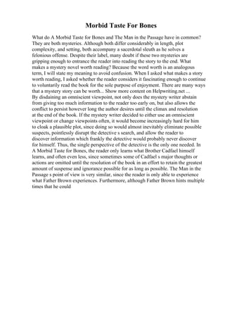 Morbid Taste For Bones
What do A Morbid Taste for Bones and The Man in the Passage have in common?
They are both mysteries. Although both differ considerably in length, plot
complexity, and setting, both accompany a sacerdotal sleuth as he solves a
felonious offense. Despite their label, many doubt if these two mysteries are
gripping enough to entrance the reader into reading the story to the end. What
makes a mystery novel worth reading? Because the word worth is an analogous
term, I will state my meaning to avoid confusion. When I asked what makes a story
worth reading, I asked whether the reader considers it fascinating enough to continue
to voluntarily read the book for the sole purpose of enjoyment. There are many ways
that a mystery story can be worth... Show more content on Helpwriting.net ...
By disdaining an omniscient viewpoint, not only does the mystery writer abstain
from giving too much information to the reader too early on, but also allows the
conflict to persist however long the author desires until the climax and resolution
at the end of the book. If the mystery writer decided to either use an omniscient
viewpoint or change viewpoints often, it would become increasingly hard for him
to cloak a plausible plot, since doing so would almost inevitably eliminate possible
suspects, pointlessly disrupt the detective s search, and allow the reader to
discover information which frankly the detective would probably never discover
for himself. Thus, the single perspective of the detective is the only one needed. In
A Morbid Taste for Bones, the reader only learns what Brother Cadfael himself
learns, and often even less, since sometimes some of Cadfael s major thoughts or
actions are omitted until the resolution of the book in an effort to retain the greatest
amount of suspense and ignorance possible for as long as possible. The Man in the
Passage s point of view is very similar, since the reader is only able to experience
what Father Brown experiences. Furthermore, although Father Brown hints multiple
times that he could
 