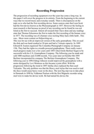 Recording Progression
The progression of recording equipment over the years has come a long way. In
this paper I will cover the progress in its entirety. From the beginning to the current
ways that we record music and everyday sounds. There is discrepancies on the
topic as to who had the first recording device. Some sources state that Leon Scott
had the first device known as the Phonoautograph in 1857. However the feeling in
most research is that because no proof of any recording can be found he was not
listed as the first to succeed. Almost all research that I have done and any readings
state that Thomas Edisonwas the first to make the first recording of the human voice
in 1877. The recording was of a human voice reciting Mary had a little lamb . This
was... Show more content on Helpwriting.net ...
This was for use with an improved version of the early gramophone. This on used
the disk and was hand cranked at 30 rpm and had a 2 minute capacity. In 1889
Edward D. Easton organized The Columbia Phonograph Company on January
15th. They had the rights to a treadle powered graphophone. There really wasn t
much progress made over a few years until 1893 when Emile Berliner began to be
successful with his U.S. Gramophone Company. The following year he made and
sold 1000 machines and 25,000 records. Two years later on October 8th 1895
Berliner incorporated his company The Berliner Gramophone Company. The
following year in 1896 Eldrige Johnson would improved the gramophone with a
motor designed by Levi Montross as this became a joint effort. With the
progression following the trend in 1897 shellac discs replaced the then used
Vulcanite. The only problem was that the Heavy steel stylus that was used to read
the discs would cause heavy wear on the discs. The next big step was to take place
in Denmark in 1898 by Valdemar Poulsen with the first Magnetic recorder using
steel wire to make his device work. He had named his device the
 