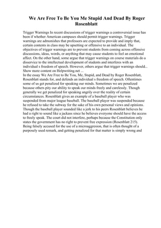 We Are Free To Be You Me Stupid And Dead By Roger
Rosenblatt
Trigger Warnings In recent discussions of trigger warnings a controversial issue has
been if whether American campuses should permit trigger warnings. Trigger
warnings are admonishes that professors are expected to provide and imply that,
certain contents in class may be upsetting or offensive to an individual. The
objectives of trigger warnings are to prevent students from coming across offensive
discussions, ideas, words, or anything that may cause students to feel an emotional
affect. On the other hand, some argue that trigger warnings on course materials do a
disservice to the intellectual development of students and interferes with an
individual s freedom of speech. However, others argue that trigger warnings should...
Show more content on Helpwriting.net ...
In the essay We Are Free to Be You, Me, Stupid, and Dead by Roger Rosenblatt,
Rosenblatt stands for, and defends an individual s freedom of speech. Oftentimes
some of us get penalized for speaking our minds. Sometimes we are penalized
because others pity our ability to speak our minds freely and carelessly. Though
generally we get penalized for speaking angrily over the reality of certain
circumstances. Rosenblatt gives an example of a baseball player who was
suspended from major league baseball. The baseball player was suspended because
he refused to take the subway for the sake of his own personal views and opinions.
Though the baseball player sounded like a jerk to his peers Rosenblatt believes he
had a right to sound like a jackass since he believes everyone should have the access
to freely speak. The court did not interfere, perhaps because the Constitution only
states the government has no right to prevent free expression (Rosenblatt 215).
Being falsely accused for the use of a microaggresion, that is often thought of a
purposely used remark, and getting penalized for that matter is simply wrong and
 