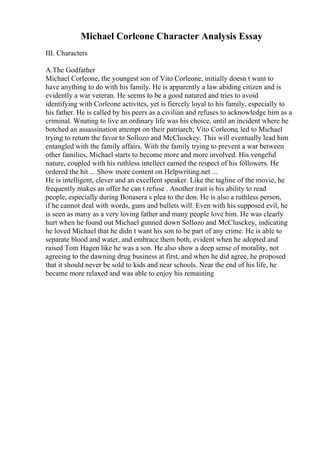 Michael Corleone Character Analysis Essay
III. Characters
A.The Godfather
Michael Corleone, the youngest son of Vito Corleone, initially doesn t want to
have anything to do with his family. He is apparently a law abiding citizen and is
evidently a war veteran. He seems to be a good natured and tries to avoid
identifying with Corleone activites, yet is fiercely loyal to his family, especially to
his father. He is called by his peers as a civilian and refuses to acknowledge him as a
criminal. Wnating to live an ordinary life was his choice, until an incident where he
botched an assassination attempt on their patriarch; Vito Corleone, led to Michael
trying to return the favor to Sollozo and McClusckey. This will eventually lead him
entangled with the family affairs. With the family trying to prevent a war between
other families, Michael starts to become more and more involved. His vengeful
nature, coupled with his ruthless intellect earned the respect of his followers. He
ordered the hit ... Show more content on Helpwriting.net ...
He is intelligent, clever and an excellent speaker. Like the tagline of the movie, he
frequently makes an offer he can t refuse . Another trait is his ability to read
people, especially during Bonasera s plea to the don. He is also a ruthless person,
if he cannot deal with words, guns and bullets will. Even with his supposed evil, he
is seen as many as a very loving father and many people love him. He was clearly
hurt when he found out Michael gunned down Sollozo and McClusckey, indicating
he loved Michael that he didn t want his son to be part of any crime. He is able to
separate blood and water, and embrace them both, evident when he adopted and
raised Tom Hagen like he was a son. He also show a deep sense of morality, not
agreeing to the dawning drug business at first, and when he did agree, he proposed
that it should never be sold to kids and near schools. Near the end of his life, he
became more relaxed and was able to enjoy his remaining
 