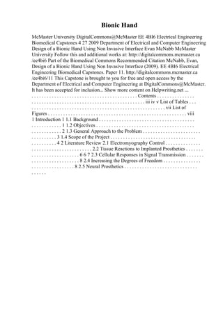 Bionic Hand
McMaster University DigitalCommons@McMaster EE 4BI6 Electrical Engineering
Biomedical Capstones 4 27 2009 Department of Electrical and Computer Engineering
Design of a Bionic Hand Using Non Invasive Interface Evan McNabb McMaster
University Follow this and additional works at: http://digitalcommons.mcmaster.ca
/ee4bi6 Part of the Biomedical Commons Recommended Citation McNabb, Evan,
Design of a Bionic Hand Using Non Invasive Interface (2009). EE 4BI6 Electrical
Engineering Biomedical Capstones. Paper 11. http://digitalcommons.mcmaster.ca
/ee4bi6/11 This Capstone is brought to you for free and open access by the
Department of Electrical and Computer Engineering at DigitalCommons@McMaster.
It has been accepted for inclusion... Show more content on Helpwriting.net ...
. . . . . . . . . . . . . . . . . . . . . . . . . . . . . . . . . . . . . . . . . . Contents . . . . . . . . . . . . . . .
. . . . . . . . . . . . . . . . . . . . . . . . . . . . . . . . . . . . . . . . . . . . . iii iv v List of Tables . . .
. . . . . . . . . . . . . . . . . . . . . . . . . . . . . . . . . . . . . . . . . . . . . . . . . . . . . vii List of
Figures . . . . . . . . . . . . . . . . . . . . . . . . . . . . . . . . . . . . . . . . . . . . . . . . . . . . . . . viii
1 Introduction 1 1.1 Background . . . . . . . . . . . . . . . . . . . . . . . . . . . . . . . . . . . . . .
. . . . . . . . . . . . 1 1.2 Objectives . . . . . . . . . . . . . . . . . . . . . . . . . . . . . . . . . . . . . . .
. . . . . . . . . . . . 2 1.3 General Approach to the Problem . . . . . . . . . . . . . . . . . . . . . . .
. . . . . . . . . . 3 1.4 Scope of the Project . . . . . . . . . . . . . . . . . . . . . . . . . . . . . . . . . .
. . . . . . . . . . 4 2 Literature Review 2.1 Electromyography Control . . . . . . . . . . . . . .
. . . . . . . . . . . . . . . . . . . . . . . . 2.2 Tissue Reactions to Implanted Prosthetics . . . . . . .
. . . . . . . . . . . . . . . . . . . 6 6 7 2.3 Cellular Responses in Signal Transmission . . . . . . .
. . . . . . . . . . . . . . . . . . . 8 2.4 Increasing the Degrees of Freedom . . . . . . . . . . . . . . .
. . . . . . . . . . . . . . . . . 8 2.5 Neural Prosthetics . . . . . . . . . . . . . . . . . . . . . . . . . . . . .
. . . . . .
 