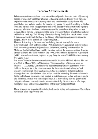 Tobacco Advertisements
Tobacco advertisements have been a sensitive subject in America especially among
parents who do not want their children to become smokers. I know from personal
experience that tobacco is extremely toxic and can do major bodily harm. My
grandfather was a chain smoker for over twenty years. He started smoking in his late
teens and he died from lung problems that were caused by his addiction to cigarette
smoking. My father is also a chain smoker and he started smoking when he was
sixteen. He is starting to experience the same problems that my grandfather had due
to his chain smoking. This history of smokers in my family has struck a cord in me.
It has caused me to look further at the history of tobaccoadvertisements aimed to
people... Show more content on Helpwriting.net ...
Thomas Schmeling is the author of a scholarly journal in which he states,
Between March 1994 and September 1998, the attorneys general of forty two states
filed lawsuits against the major tobacco companies, seeking compensation for
Medicaid funds that had been paid by the state to treat the smoking related diseases
of their citizens. The suits ended in late 1998, with a Master Settlement Agreement
(MSA) in which the industry agreed to pay forty six states $206 billion over twenty
five years. (Stag)
But one of the most famous cases that are on file involves Michael Moore. The suit
was filed in May of 1994 in Mississippi. The proceedings of the case went as
follows, . . . . Attorney General Moore argued that the tobacco companies were
liable to the state itself for reimbursement for the costs of medical care of sick
smokers (Schmeling). This legal approach had a completely different defense
strategy then that of traditional class action lawsuits involving the tobacco industry.
In the end tobacco companies just wanted to put these cases to bed and move on. In
one academic journal by Schmeling he says, It is more likely that the goal was to
bring the tobacco companies to the settlement table by the mere threat of a large
number of trials and appeals, regardless of the likely outcome (Stag).
These lawsuits are important for students of public policy and consumers. They show
how much of an impact they can
 