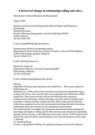 6 drivers of change in relationship selling and sales...
International Journal of Business and Management
August, 2009
Salesperson Professional Selling and the Effect on Buyer and Salesperson
Relationship
Maznah Wan Omar
Faculty of Business Management, Universiti Teknologi MARA
Kedah, Malaysia
Tel: 60 4 4562 550
E mail: maznah199@kedah.uitm.edu.my
Kamaruzaman Jusoff (Corresponding author)
Department of Forest Production, Faculty of Forestry, Universiti Putra Malaysia
43400 UPM Serdang, Selangor, Malaysia
Tel: 60 3 8946 7176
E mail: kjusoff@yahoo.com
Mohd Noor Mohd Ali
Department of Physics, Universiti Teknologi MARA
Pulau Pinang, Malaysia
Tel: 60 4 4243 069
E mail: mohdnoorma@ppinang.uitm.edu.my
Abstract
Regardless of the growing importance and emphasis on ... Show more content on
Helpwriting.net ...
Marshall et al., (1999), interviewed a diversity of professional salespeople to give
evidence for 49 new sales activities that were not pointed out in Moncrief s (1986)
original list. These latest activities fall into the following main categories:
communication technology, selling technology, activities related to adaptive and
consultative selling, and team oriented activities. Many of the specific activities
within these categories involve skills and content knowledge dissimilar from those
traditionally observed in the past as key salesperson success factors.
This study therefore investigates the salesperson professional selling (salesperson
knowledge and adaptive selling) and the effect on buyer and salesperson relationship
through customer loyalty, in the Malaysian retail sector. Oliver s (1997) model which
follows the cognition affect conation pattern is use in the development of this study.
2. Methods
2.1 Sampling design
To have a representative finding, the sampling technique used must be objective.
 