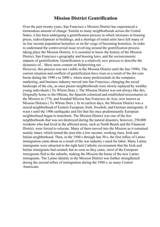 Mission District Gentrification
Over the past twenty years, San Francisco s Mission District has experienced a
tremendous amount of change. Similar to many neighborhoods across the United
States, it has been undergoing a gentrification process in which increases in housing
prices, redevelopment in buildings, and a shortage of rental units have left many of
its low income population homeless or on the verge of becoming homeless. In order
to understand the controversial issue revolving around the gentrification process
taking place the Mission District, it is essential to know the history of the Mission
District, San Francisco s geography and housing laws, and the socioeconomic
impacts of gentrification. Gentrification is a relatively new process to describe the
dynamics of... Show more content on Helpwriting.net ...
However, this process was not visible in the Mission District until the late 1990s. The
current situation and conflicts of gentrification have risen as a result of the dot com
boom during the 1990 s to 2000 s, where many professionals in the computer,
marketing, and business industry moved into San Francisco, changing the social
landscape of the city, as once poorer neighborhoods were slowly replaced by wealthy
young individuals ( To Whom Does ). The Mission District was not always like this.
Originally home to the Ohlone, the Spanish colonized and established missionaries in
the Mission in 1776, and founded Mission San Francisco de Asis, now known as
Mission Dolores ( To Whom Does ). In its earliest days, the Mission District was a
mixed neighborhood of Eastern European, Irish, Swedish, and German immigrants. It
wasn t until the 1906 earthquake and fire that the once predominantly European
neighborhood began to transform. The Mission District was one of the few
neighborhoods that was not destroyed during the natural disasters; however, 250,000
residents who had lived in the affected areas, such as North Beach and the Financial
District, were forced to relocate. Many of them moved into the Mission as it remained
mainly intact, which turned the area into a low income, working class, Irish and
Italian neighborhood. Then, in the 1940 s through late 50 s, the first influx of Latino
immigration came about as a result of the war industry s need for labor. Many Latino
immigrants were attracted to the tight knit Catholic environment that the Irish and
Italian immigrants had created; but as soon as they came, most of the European
immigrants fled to the suburbs, making the Mission the home of the new Latino
immigrants. The Latino identity in the Mission District was further strengthened
during the second influx of immigration during the 1980 s, as many Central
Americans
 