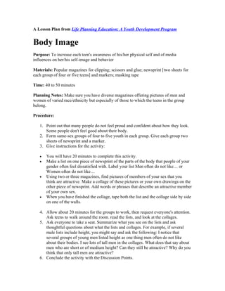 A Lesson Plan from Life Planning Education: A Youth Development Program


Body Image
Purpose: To increase each teen's awareness of his/her physical self and of media
influences on her/his self-image and behavior

Materials: Popular magazines for clipping; scissors and glue; newsprint [two sheets for
each group of four or five teens] and markers; masking tape

Time: 40 to 50 minutes

Planning Notes: Make sure you have diverse magazines offering pictures of men and
women of varied race/ethnicity but especially of those to which the teens in the group
belong.

Procedure:

   1. Point out that many people do not feel proud and confident about how they look.
      Some people don't feel good about their body.
   2. Form same-sex groups of four to five youth in each group. Give each group two
      sheets of newsprint and a marker.
   3. Give instructions for the activity:

   •   You will have 20 minutes to complete this activity.
   •   Make a list on one piece of newsprint of the parts of the body that people of your
       gender often feel dissatisfied with. Label your list Men often do not like… or
       Women often do not like…
   •   Using two or three magazines, find pictures of members of your sex that you
       think are attractive. Make a collage of these pictures or your own drawings on the
       other piece of newsprint. Add words or phrases that describe an attractive member
       of your own sex.
   •   When you have finished the collage, tape both the list and the collage side by side
       on one of the walls.

   4. Allow about 20 minutes for the groups to work, then request everyone's attention.
      Ask teens to walk around the room. read the lists, and look at the collages.
   5. Ask everyone to take a seat. Summarize what you see on the lists and ask
      thoughtful questions about what the lists and collages. For example, if several
      male lists include height, you might say and ask the following: I notice that
      several groups of young men listed height as one thing men often do not like
      about their bodies. I see lots of tall men in the collages. What does that say about
      men who are short or of medium height? Can they still be attractive? Why do you
      think that only tall men are attractive?
   6. Conclude the activity with the Discussion Points.
 