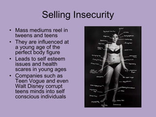 Selling Insecurity
• Mass mediums reel in
tweens and teens
• They are influenced at
a young age of the
perfect body figure
• Leads to self esteem
issues and health
scares in young ages
• Companies such as
Teen Vogue and even
Walt Disney corrupt
teens minds into self
conscious individuals
 