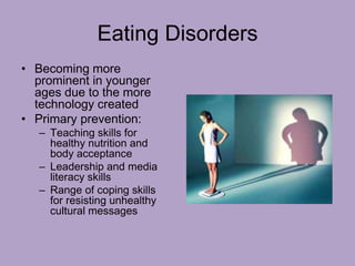 Eating Disorders
• Becoming more
prominent in younger
ages due to the more
technology created
• Primary prevention:
– Teaching skills for
healthy nutrition and
body acceptance
– Leadership and media
literacy skills
– Range of coping skills
for resisting unhealthy
cultural messages
 