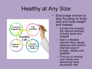 Healthy at Any Size
• Encourage women to
stop focusing on body
size and body weight
and instead:
– Accept and respect
the natural diversity
of body sizes and
shapes
– Eat in a flexible
manner than values
pleasure and honors
internal cues of
hunger, satiety and
appetite
– Find joy in moving
one’s body and
becoming more
physically vital
 
