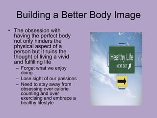 Building a Better Body Image
• The obsession with
having the perfect body
not only hinders the
physical aspect of a
person but it ruins the
thought of living a vivid
and fulfilling life
– Forget what we enjoy
doing
– Lose sight of our passions
– Need to stay away from
obsessing over calorie
counting and over
exercising and embrace a
healthy lifestyle
 