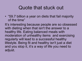 Quote that stuck out
• “59.7 billion a year on diets that fail majority
of the time”
It’s interesting because people are so obsessed
with dieting when that isn't the answer to a
healthy life. Eating balanced meals with
moderation of unhealthy items and exercising
regularly will lead to a successful healthy
lifestyle. Being fit and healthy isn't just a diet
and you stop it, it’s a way of life you need to
adjust.
 