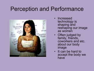Perception and Performance
• Increased
technology is
shaping and
reshaping our image
as women
• Often judged by
family, friends,
coworkers and etc.
about our body
image
• It can be hard to
accept the body we
have
 