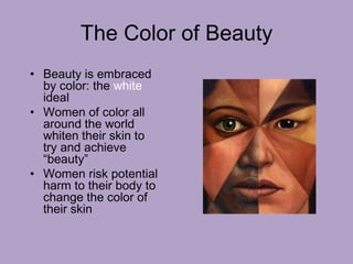 The Color of Beauty
• Beauty is embraced
by color: the white
ideal
• Women of color all
around the world
whiten their skin to
try and achieve
“beauty”
• Women risk potential
harm to their body to
change the color of
their skin
 