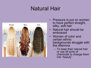 Natural Hair
• Pressure is put on women
to have perfect straight,
silky, soft hair
• Natural hair should be
embraced
• Women of color and
certain ethnic
backgrounds struggle with
the dilemma
– To keep their natural hair
or use all sorts of
chemicals to change them
into “beauty”
 