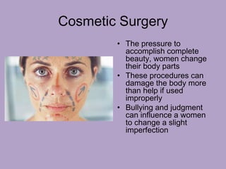 Cosmetic Surgery
• The pressure to
accomplish complete
beauty, women change
their body parts
• These procedures can
damage the body more
than help if used
improperly
• Bullying and judgment
can influence a women
to change a slight
imperfection
 