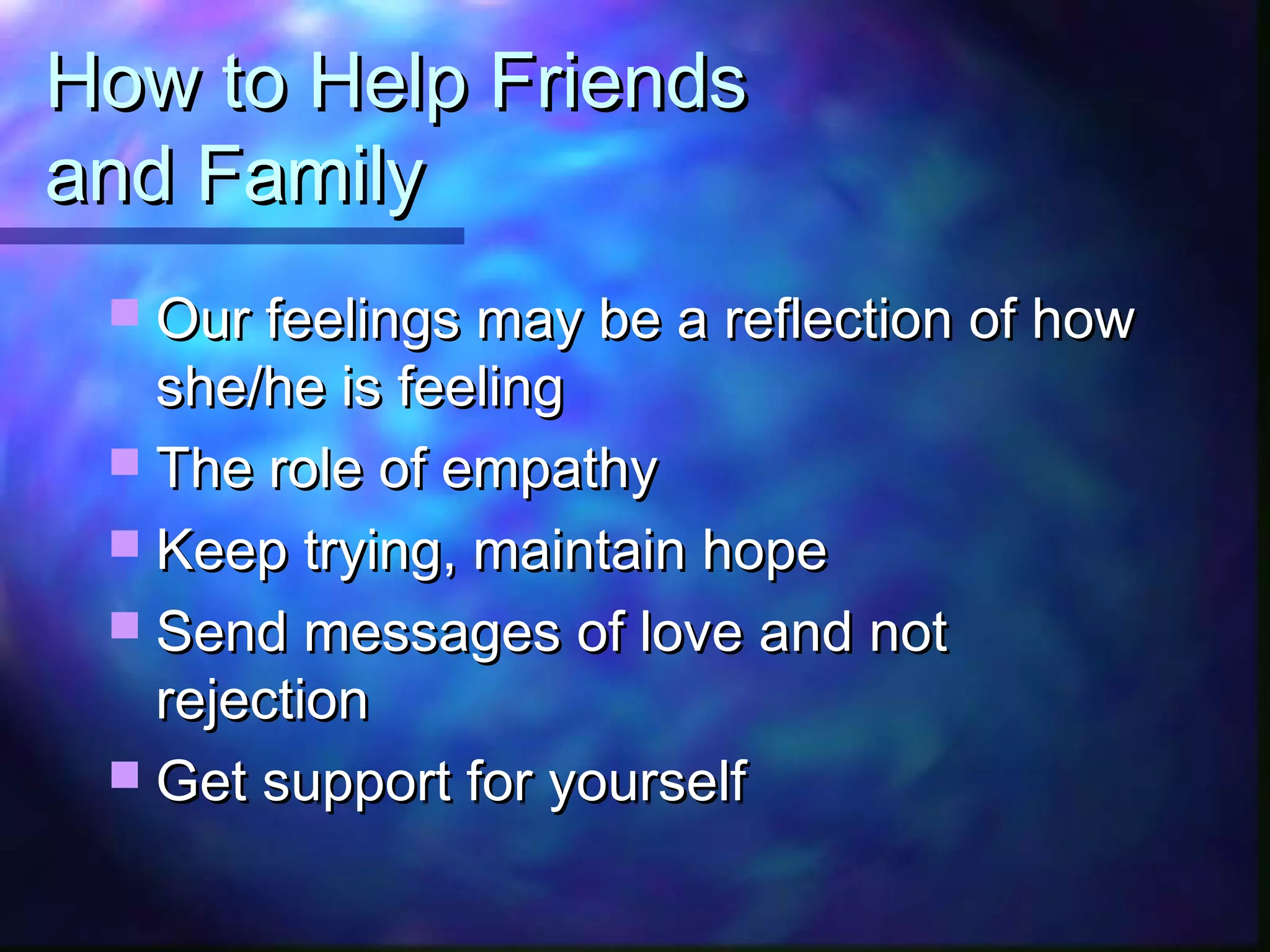 How to Help FriendsHow to Help Friends
and Familyand Family
 Our feelings may be a reflection of howOur feelings may be a reflection of how
she/he is feelingshe/he is feeling
 The role of empathyThe role of empathy
 Keep trying, maintain hopeKeep trying, maintain hope
 Send messages of love and notSend messages of love and not
rejectionrejection
 Get support for yourselfGet support for yourself
 